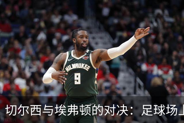 切尔西与埃弗顿的对决：足球场上的攻防大秀